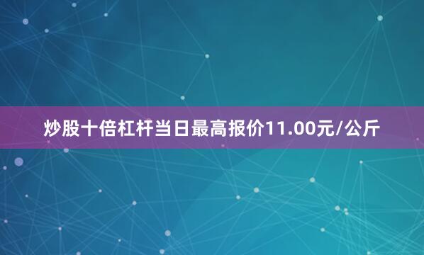 炒股十倍杠杆当日最高报价11.00元/公斤