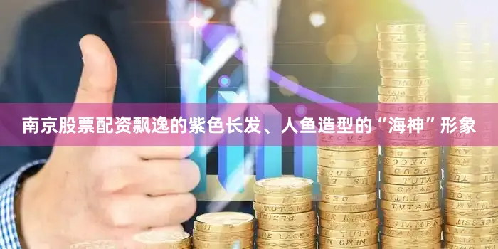 南京股票配资飘逸的紫色长发、人鱼造型的“海神”形象