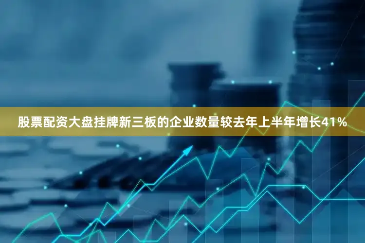 股票配资大盘挂牌新三板的企业数量较去年上半年增长41%