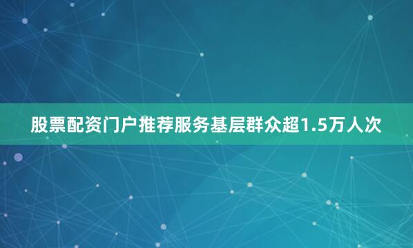 股票配资门户推荐服务基层群众超1.5万人次