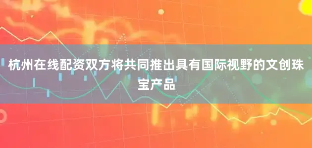 杭州在线配资双方将共同推出具有国际视野的文创珠宝产品